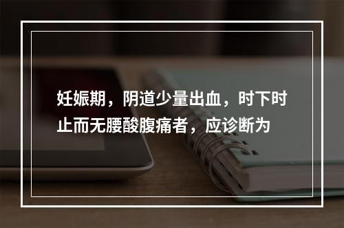 妊娠期，阴道少量出血，时下时止而无腰酸腹痛者，应诊断为