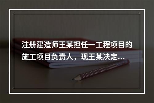 注册建造师王某担任一工程项目的施工项目负责人，现王某决定到另