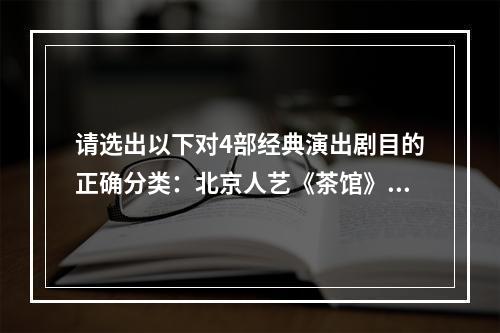 请选出以下对4部经典演出剧目的正确分类：北京人艺《茶馆》、百