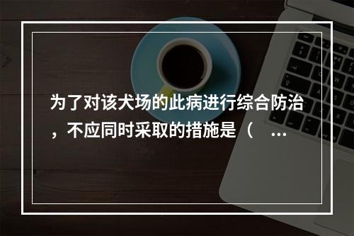 为了对该犬场的此病进行综合防治，不应同时采取的措施是（　　）