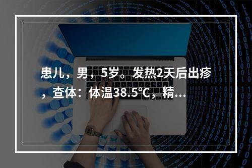 患儿，男，5岁。发热2天后出疹，查体：体温38.5℃，精神尚