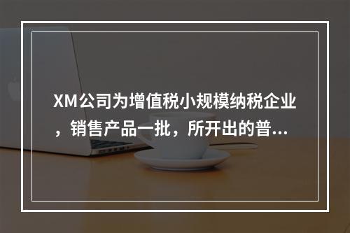 XM公司为增值税小规模纳税企业，销售产品一批，所开出的普通发