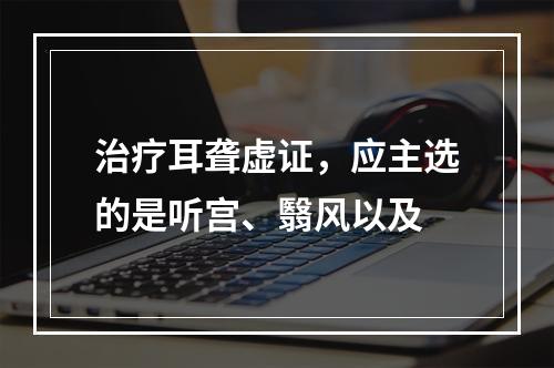 治疗耳聋虚证，应主选的是听宫、翳风以及