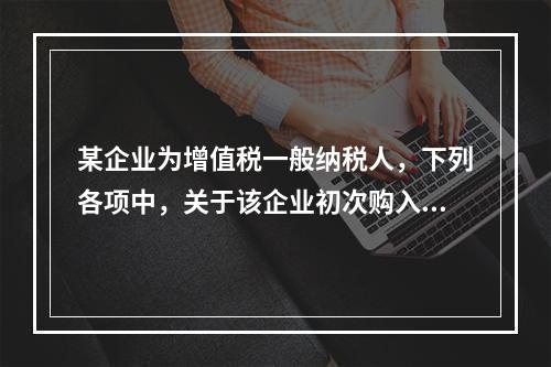 某企业为增值税一般纳税人，下列各项中，关于该企业初次购入增值