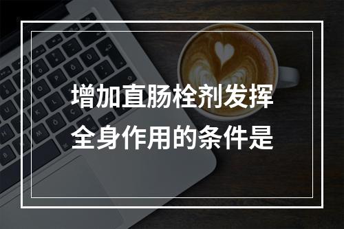 增加直肠栓剂发挥全身作用的条件是