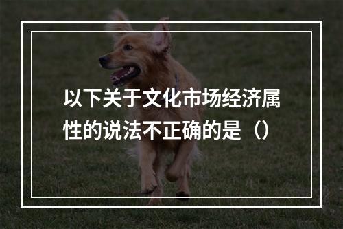 以下关于文化市场经济属性的说法不正确的是（）