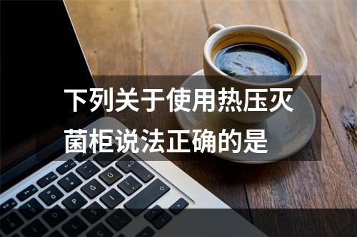 下列关于使用热压灭菌柜说法正确的是