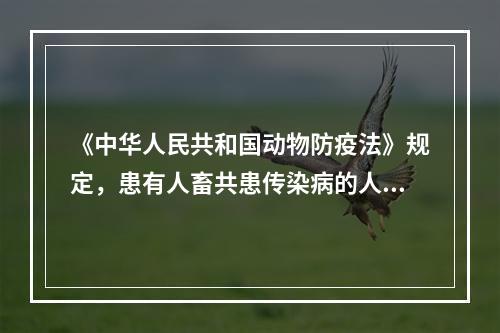 《中华人民共和国动物防疫法》规定，患有人畜共患传染病的人员