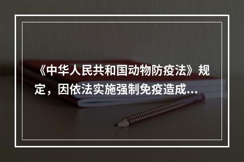 《中华人民共和国动物防疫法》规定，因依法实施强制免疫造成动