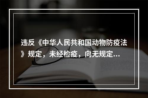 违反《中华人民共和国动物防疫法》规定，未经检疫，向无规定动