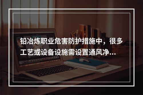 铅冶炼职业危害防护措施中，很多工艺或设备设施需设置通风净化装