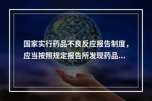 国家实行药品不良反应报告制度，应当按照规定报告所发现药品不良