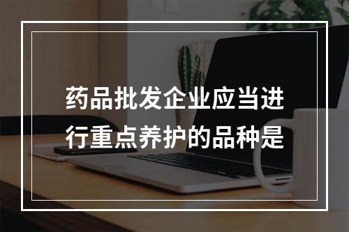 药品批发企业应当进行重点养护的品种是