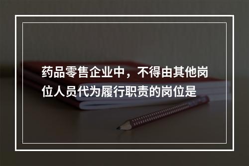 药品零售企业中，不得由其他岗位人员代为履行职责的岗位是