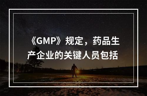 《GMP》规定，药品生产企业的关键人员包括