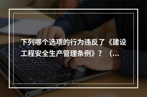 下列哪个选项的行为违反了《建设工程安全生产管理条例》？（　　