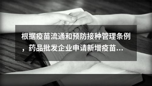 根据疫苗流通和预防接种管理条例，药品批发企业申请新增疫苗经营