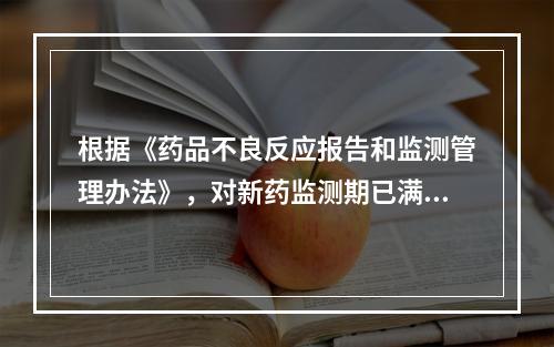 根据《药品不良反应报告和监测管理办法》，对新药监测期已满的国