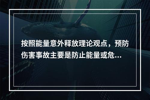 按照能量意外释放理论观点，预防伤害事故主要是防止能量或危险物