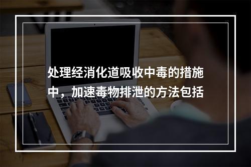 处理经消化道吸收中毒的措施中，加速毒物排泄的方法包括