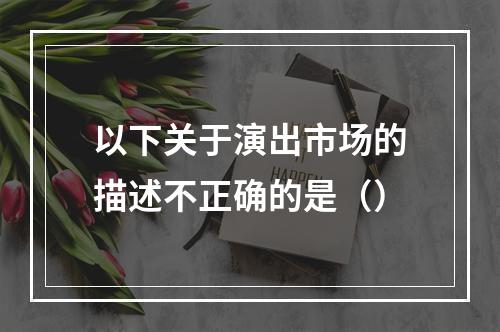 以下关于演出市场的描述不正确的是（）