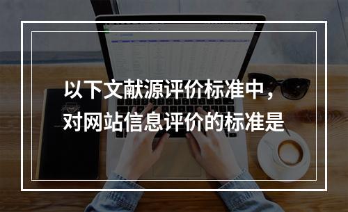 以下文献源评价标准中，对网站信息评价的标准是