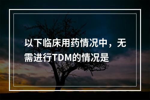 以下临床用药情况中，无需进行TDM的情况是