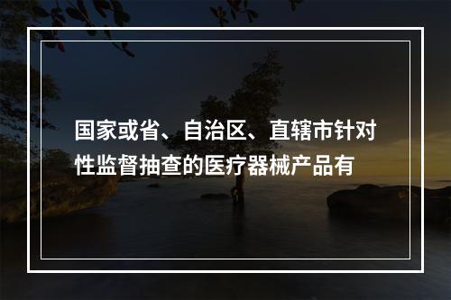 国家或省、自治区、直辖市针对性监督抽查的医疗器械产品有