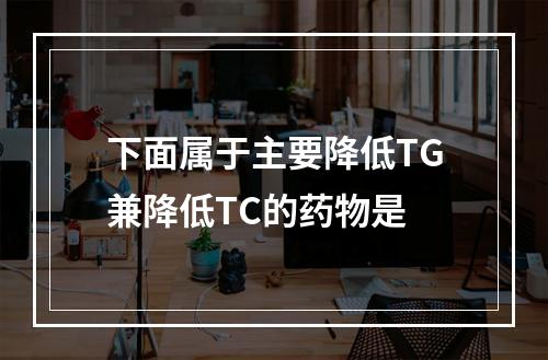 下面属于主要降低TG兼降低TC的药物是