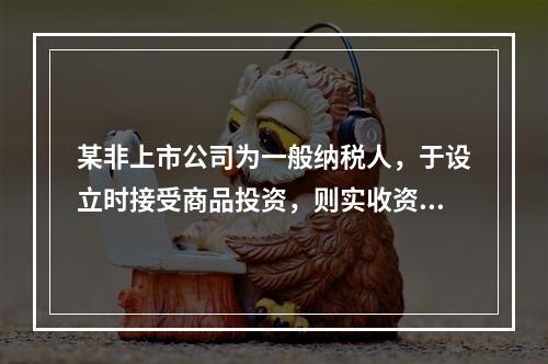 某非上市公司为一般纳税人，于设立时接受商品投资，则实收资本的