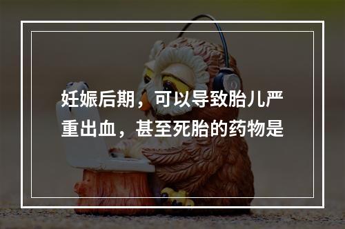 妊娠后期，可以导致胎儿严重出血，甚至死胎的药物是