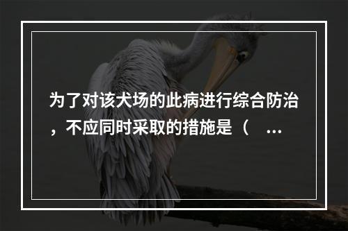 为了对该犬场的此病进行综合防治，不应同时采取的措施是（　　）