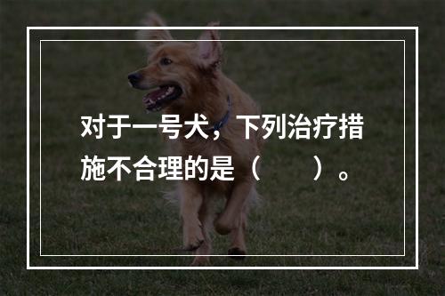 对于一号犬，下列治疗措施不合理的是（　　）。