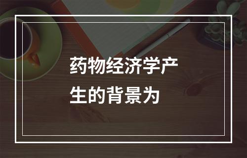 药物经济学产生的背景为