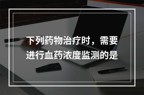 下列药物治疗时，需要进行血药浓度监测的是