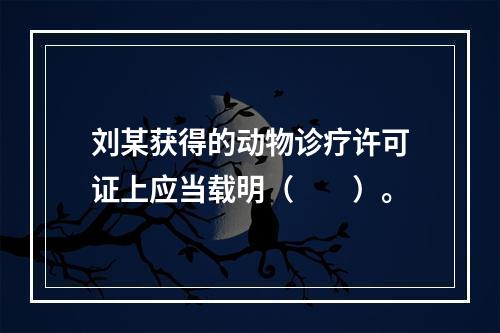 刘某获得的动物诊疗许可证上应当载明（　　）。