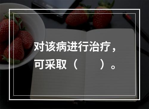 对该病进行治疗，可采取（　　）。