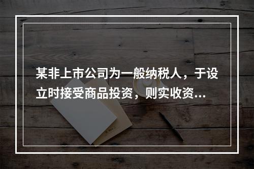 某非上市公司为一般纳税人，于设立时接受商品投资，则实收资本的