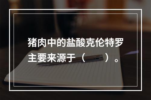 猪肉中的盐酸克伦特罗主要来源于（　　）。