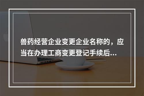 兽药经营企业变更企业名称的，应当在办理工商变更登记手续后（　