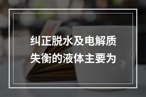 纠正脱水及电解质失衡的液体主要为