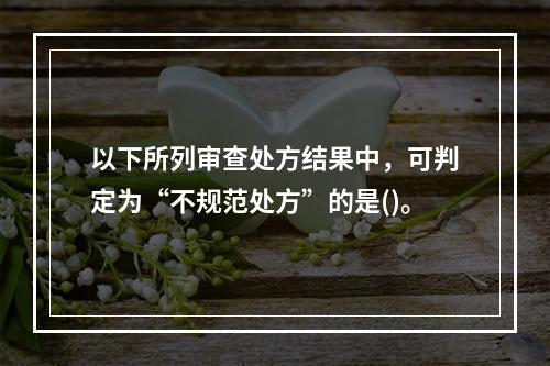 以下所列审查处方结果中，可判定为“不规范处方”的是()。