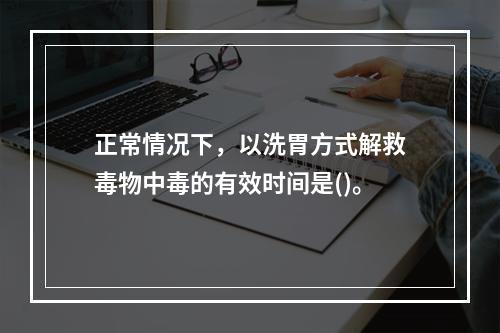 正常情况下，以洗胃方式解救毒物中毒的有效时间是()。