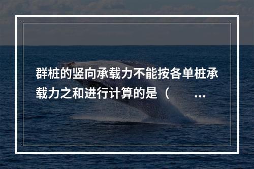 群桩的竖向承载力不能按各单桩承载力之和进行计算的是（　　）