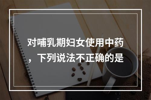 对哺乳期妇女使用中药，下列说法不正确的是