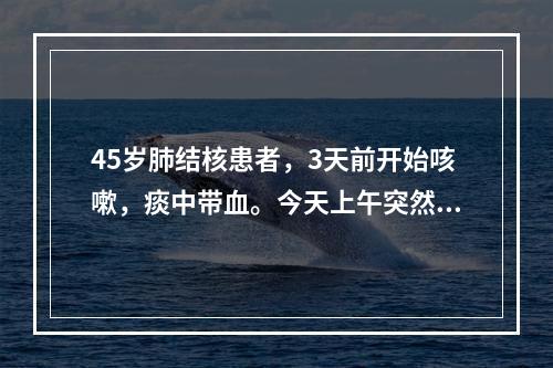 45岁肺结核患者，3天前开始咳嗽，痰中带血。今天上午突然大口