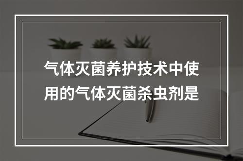 气体灭菌养护技术中使用的气体灭菌杀虫剂是