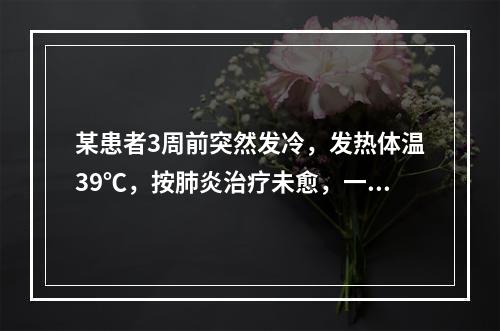 某患者3周前突然发冷，发热体温39℃，按肺炎治疗未愈，一周前