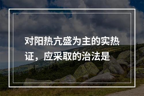 对阳热亢盛为主的实热证，应采取的治法是