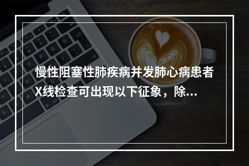 慢性阻塞性肺疾病并发肺心病患者X线检查可出现以下征象，除了以